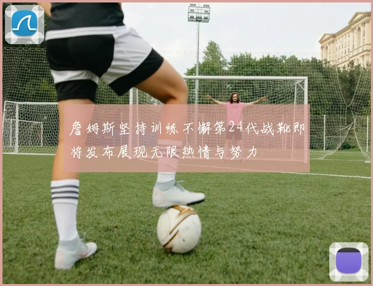 詹姆斯坚持训练不懈第24代战靴即将发布展现无限热情与努力