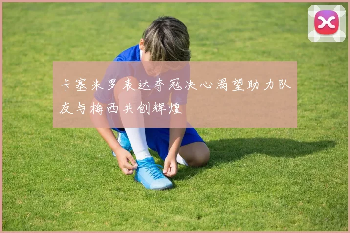 卡塞米罗表达夺冠决心渴望助力队友与梅西共创辉煌