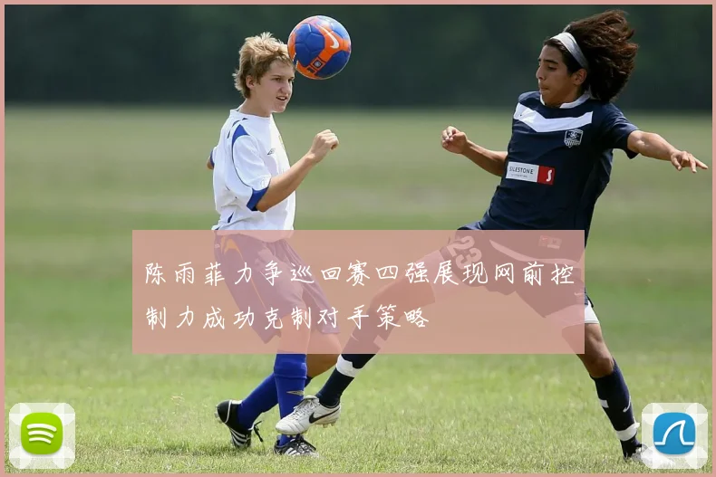 陈雨菲力争巡回赛四强展现网前控制力成功克制对手策略