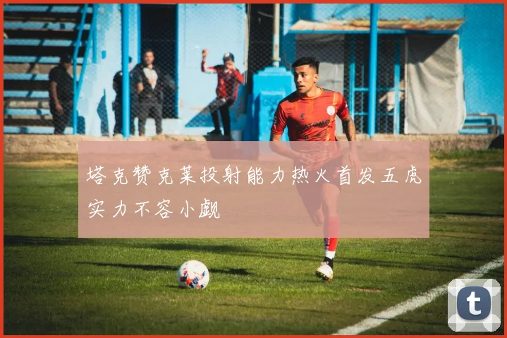 塔克赞克莱投射能力热火首发五虎实力不容小觑