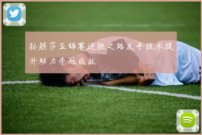 孙颖莎亚锦赛连胜之路反手技术提升助力夺冠成就