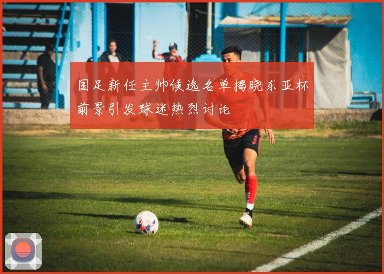 国足新任主帅候选名单揭晓东亚杯前景引发球迷热烈讨论