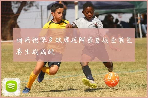 梅西德保罗缺席迈阿密首战全明星赛出战成疑