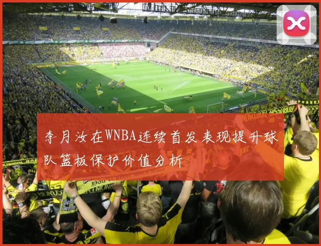 李月汝在WNBA连续首发表现提升球队篮板保护价值分析