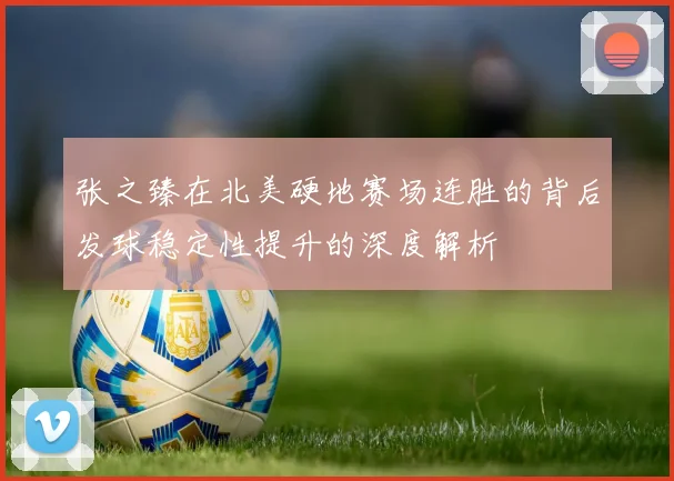 张之臻在北美硬地赛场连胜的背后发球稳定性提升的深度解析