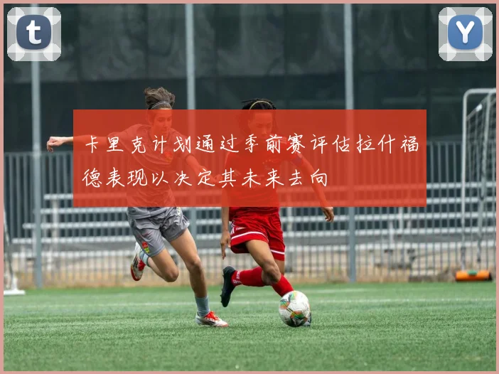 卡里克计划通过季前赛评估拉什福德表现以决定其未来去向