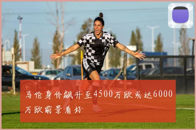 马伦身价飙升至4500万欧或达6000万欧前景看好