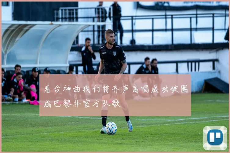 看台神曲我们将齐声高唱成功破圈成巴黎非官方队歌