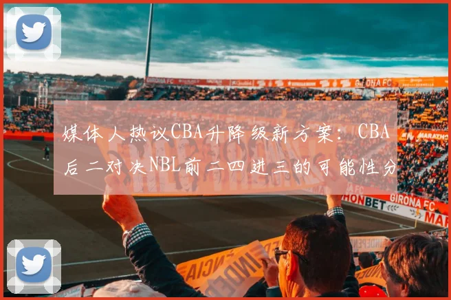 媒体人热议CBA升降级新方案：CBA后二对决NBL前二四进三的可能性分析