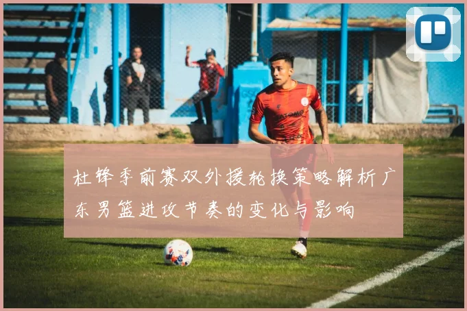 杜锋季前赛双外援轮换策略解析广东男篮进攻节奏的变化与影响
