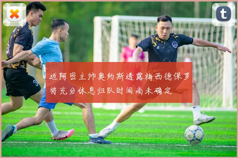 迈阿密主帅奥约斯透露梅西德保罗将充分休息归队时间尚未确定