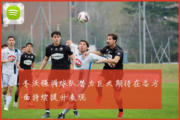 齐沃强调球队潜力巨大期待在各方面持续提升表现